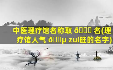 中医理疗馆名称取 🐅 名(理疗馆人气 🌵 zui
旺的名字)